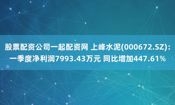 股票配资公司一起配资网 上峰水泥(000672.SZ)：一季度净利润7993.43万元 同比增加447.61%