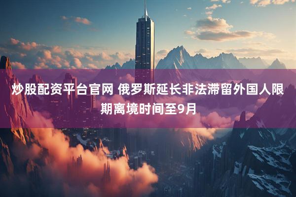 炒股配资平台官网 俄罗斯延长非法滞留外国人限期离境时间至9月