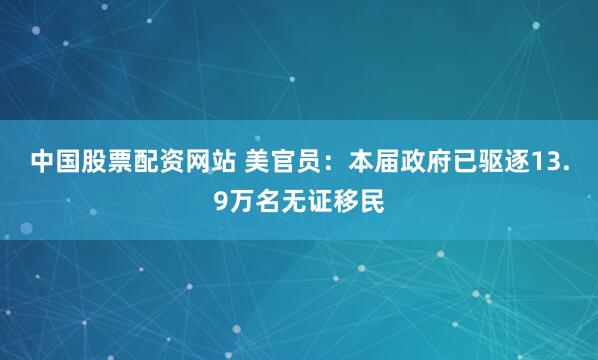 中国股票配资网站 美官员：本届政府已驱逐13.9万名无证移民