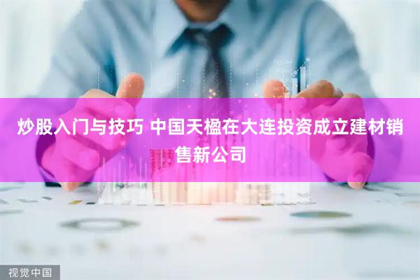 炒股入门与技巧 中国天楹在大连投资成立建材销售新公司