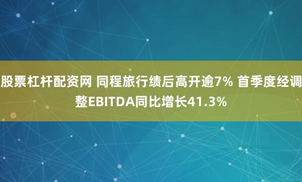 股票杠杆配资网 同程旅行绩后高开逾7% 首季度经调整EBITDA同比增长41.3%