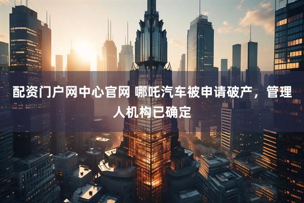 配资门户网中心官网 哪吒汽车被申请破产，管理人机构已确定