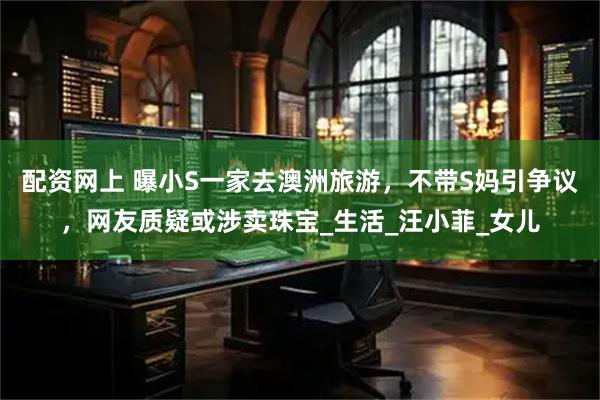 配资网上 曝小S一家去澳洲旅游，不带S妈引争议，网友质疑或涉卖珠宝_生活_汪小菲_女儿