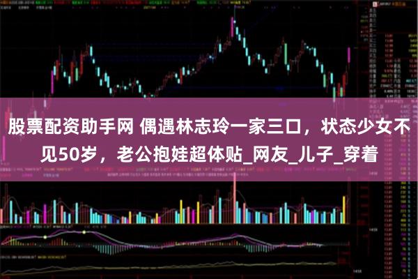 股票配资助手网 偶遇林志玲一家三口，状态少女不见50岁，老公抱娃超体贴_网友_儿子_穿着