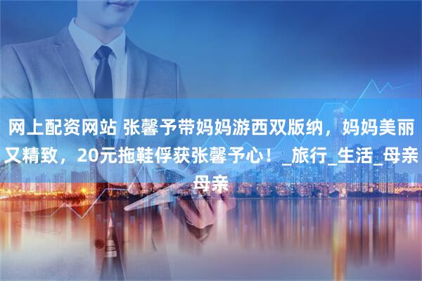 网上配资网站 张馨予带妈妈游西双版纳，妈妈美丽又精致，20元拖鞋俘获张馨予心！_旅行_生活_母亲