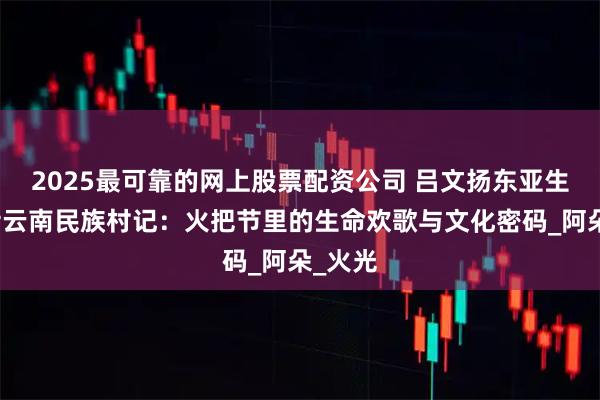2025最可靠的网上股票配资公司 吕文扬东亚生物博士云南民族村记：火把节里的生命欢歌与文化密码_阿朵_火光