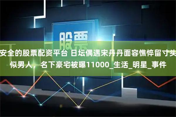 安全的股票配资平台 日坛偶遇宋丹丹面容憔悴留寸头似男人，名下豪宅被曝11000_生活_明星_事件
