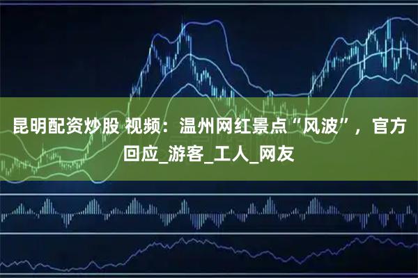 昆明配资炒股 视频：温州网红景点“风波”，官方回应_游客_工人_网友