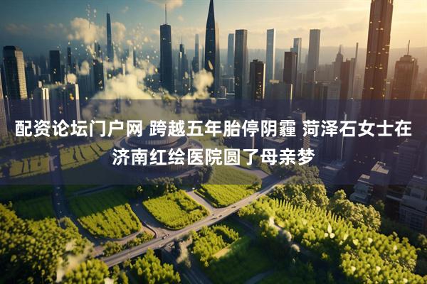 配资论坛门户网 跨越五年胎停阴霾 菏泽石女士在济南红绘医院圆了母亲梦