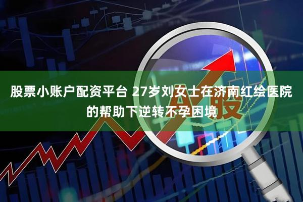 股票小账户配资平台 27岁刘女士在济南红绘医院的帮助下逆转不孕困境