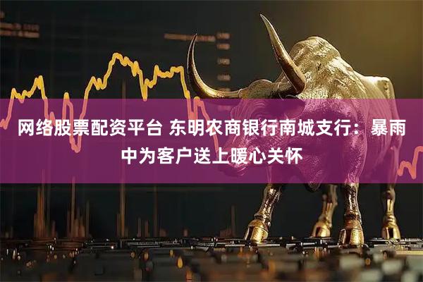 网络股票配资平台 东明农商银行南城支行：暴雨中为客户送上暖心关怀
