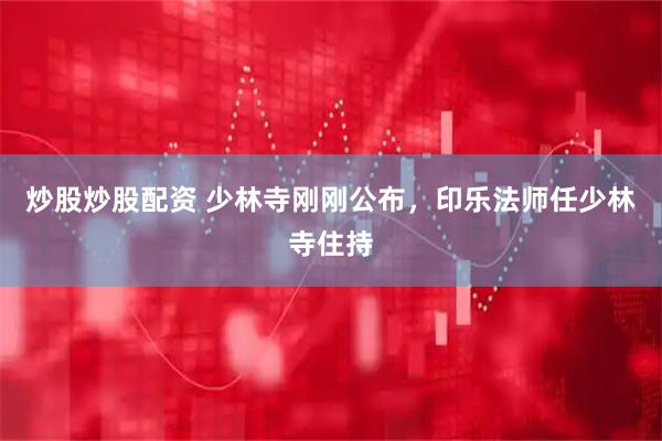 炒股炒股配资 少林寺刚刚公布，印乐法师任少林寺住持