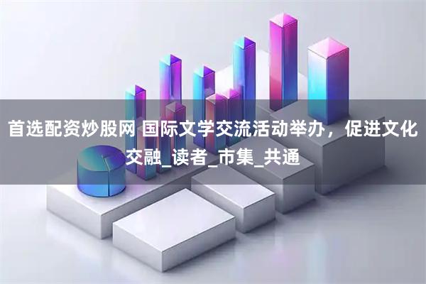 首选配资炒股网 国际文学交流活动举办，促进文化交融_读者_市集_共通