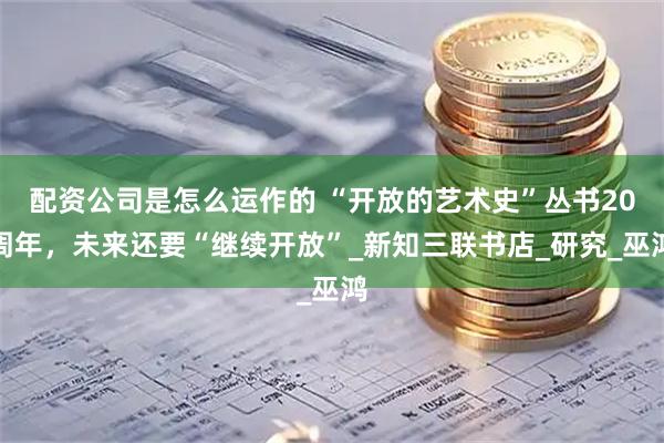配资公司是怎么运作的 “开放的艺术史”丛书20周年，未来还要“继续开放”_新知三联书店_研究_巫鸿