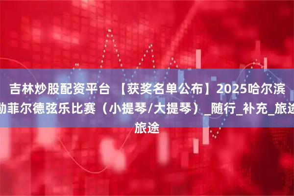 吉林炒股配资平台 【获奖名单公布】2025哈尔滨勋菲尔德弦乐比赛（小提琴/大提琴）_随行_补充_旅途