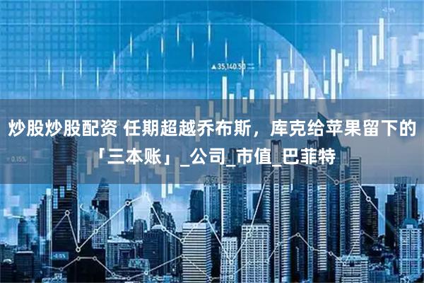 炒股炒股配资 任期超越乔布斯，库克给苹果留下的「三本账」_公司_市值_巴菲特