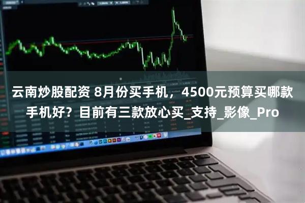 云南炒股配资 8月份买手机，4500元预算买哪款手机好？目前有三款放心买_支持_影像_Pro