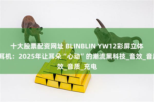 十大股票配资网址 BLINBLIN YW12彩屏立体音蓝牙耳机：2025年让耳朵“心动”的潮流黑科技_音效_音质_充电