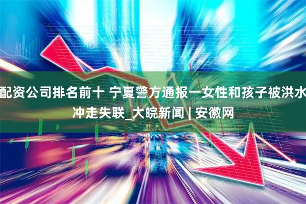 配资公司排名前十 宁夏警方通报一女性和孩子被洪水冲走失联_大皖新闻 | 安徽网