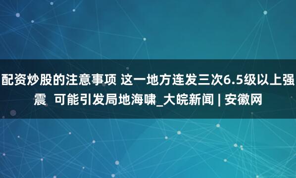 配资炒股的注意事项 这一地方连发三次6.5级以上强震  可能引发局地海啸_大皖新闻 | 安徽网