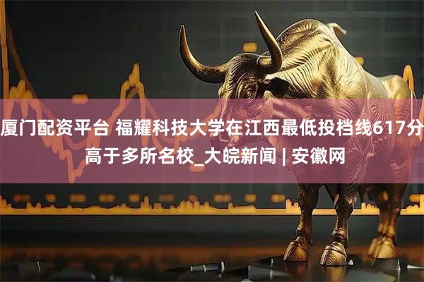 厦门配资平台 福耀科技大学在江西最低投档线617分 高于多所名校_大皖新闻 | 安徽网