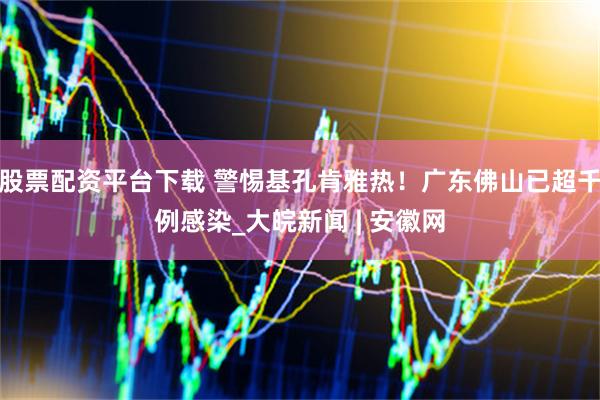 股票配资平台下载 警惕基孔肯雅热！广东佛山已超千例感染_大皖新闻 | 安徽网