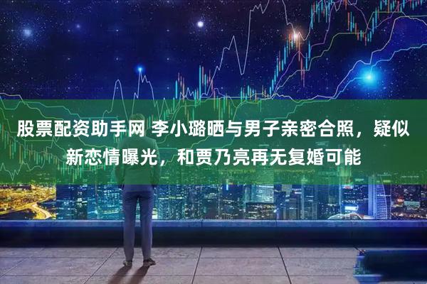 股票配资助手网 李小璐晒与男子亲密合照，疑似新恋情曝光，和贾乃亮再无复婚可能
