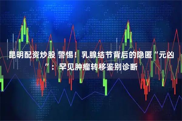 昆明配资炒股 警惕！乳腺结节背后的隐匿“元凶”：罕见肿瘤转移鉴别诊断
