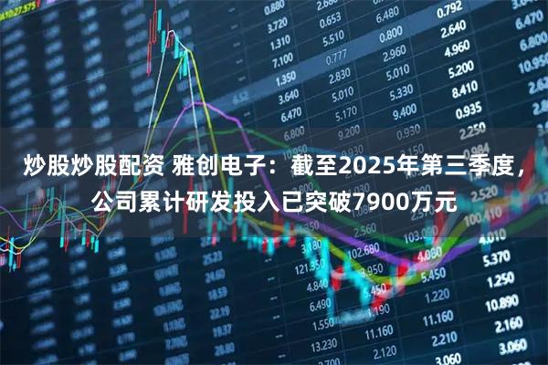 炒股炒股配资 雅创电子：截至2025年第三季度，公司累计研发投入已突破7900万元