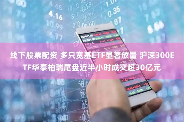 线下股票配资 多只宽基ETF显著放量 沪深300ETF华泰柏瑞尾盘近半小时成交超30亿元