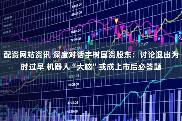 配资网站资讯 深度对话宇树国资股东：讨论退出为时过早 机器人“大脑”或成上市后必答题