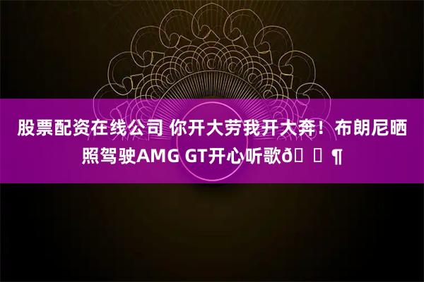 股票配资在线公司 你开大劳我开大奔！布朗尼晒照驾驶AMG GT开心听歌🎶